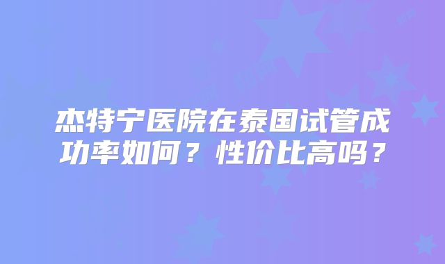 杰特宁医院在泰国试管成功率如何？性价比高吗？