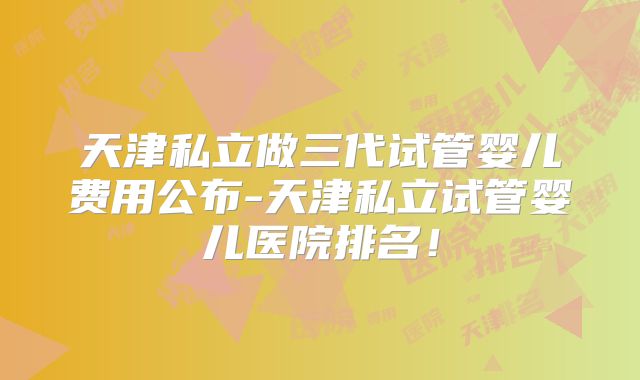 天津私立做三代试管婴儿费用公布-天津私立试管婴儿医院排名！