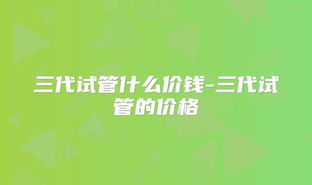 三代试管什么价钱-三代试管的价格