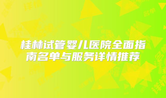 桂林试管婴儿医院全面指南名单与服务详情推荐