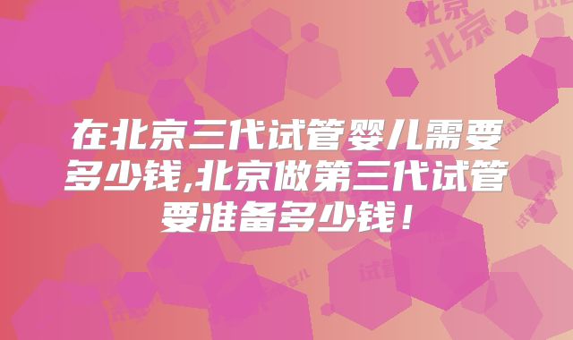 在北京三代试管婴儿需要多少钱,北京做第三代试管要准备多少钱！