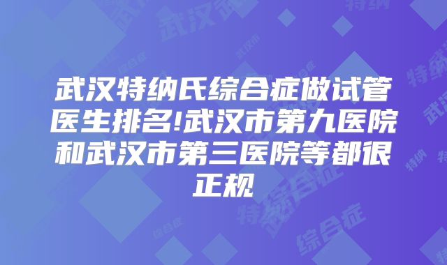 武汉特纳氏综合症做试管医生排名!武汉市第九医院和武汉市第三医院等都很正规