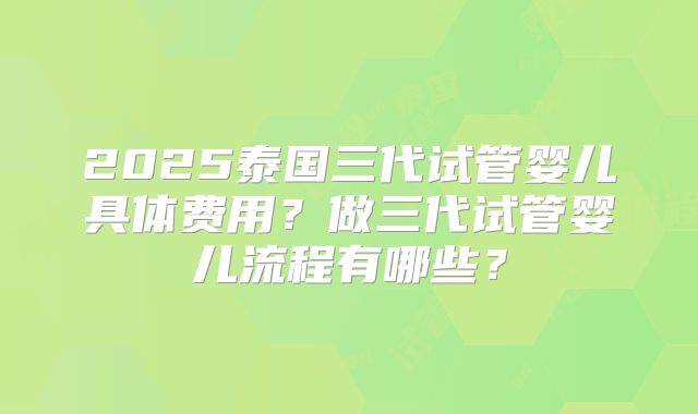 2025泰国三代试管婴儿具体费用？做三代试管婴儿流程有哪些？