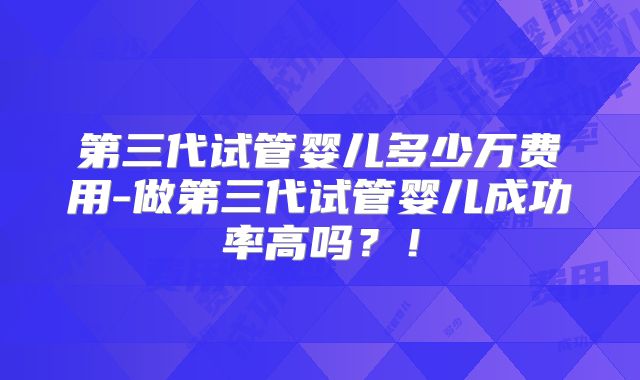 第三代试管婴儿多少万费用-做第三代试管婴儿成功率高吗？！