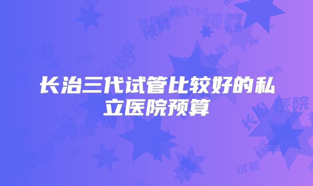 长治三代试管比较好的私立医院预算