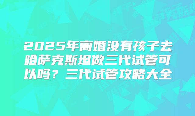 2025年离婚没有孩子去哈萨克斯坦做三代试管可以吗？三代试管攻略大全