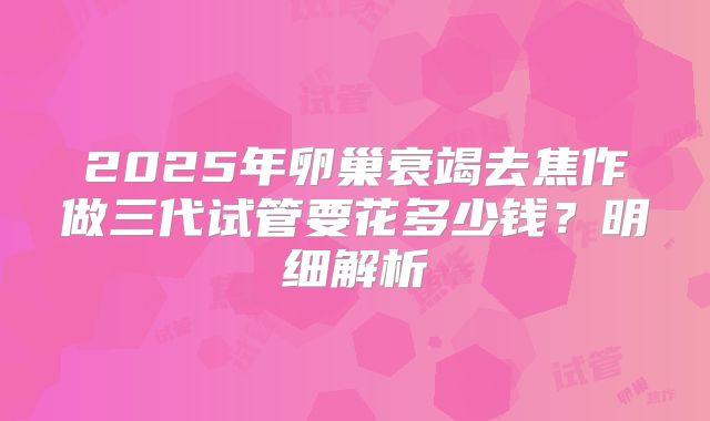 2025年卵巢衰竭去焦作做三代试管要花多少钱？明细解析