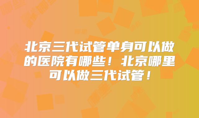 北京三代试管单身可以做的医院有哪些!北京哪里可以做三代试管!