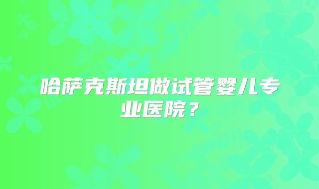 哈萨克斯坦做试管婴儿专业医院?