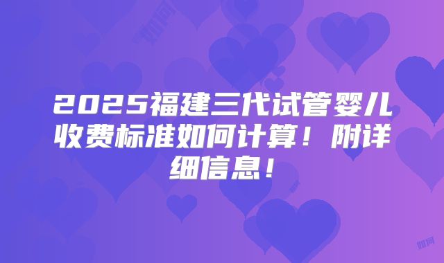 2025福建三代试管婴儿收费标准如何计算!附详细信息!
