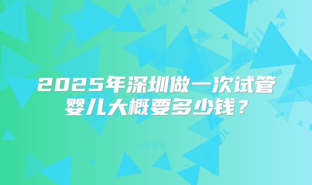 2025年深圳做一次试管婴儿大概要多少钱?