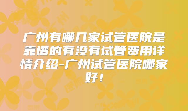 广州有哪几家试管医院是靠谱的有没有试管费用详情介绍-广州试管医院哪家好！
