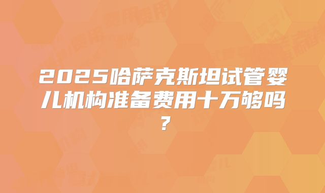 2025哈萨克斯坦试管婴儿机构准备费用十万够吗？