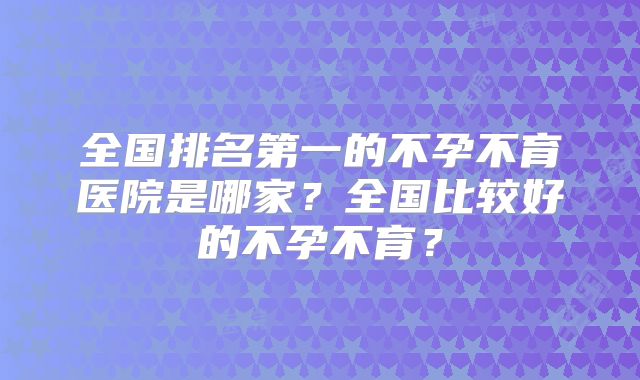 全国排名第一的不孕不育医院是哪家?全国比较好的不孕不育?