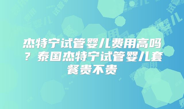 杰特宁试管婴儿费用高吗？泰国杰特宁试管婴儿套餐贵不贵