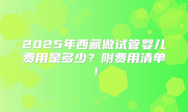 2025年西藏做试管婴儿费用是多少？附费用清单！