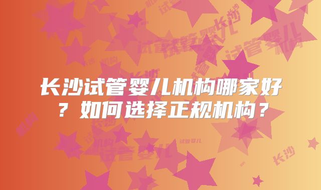 长沙试管婴儿机构哪家好?如何选择正规机构?