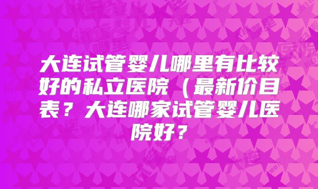 大连试管婴儿哪里有比较好的私立医院(最新价目表?大连哪家试管婴儿医院好?