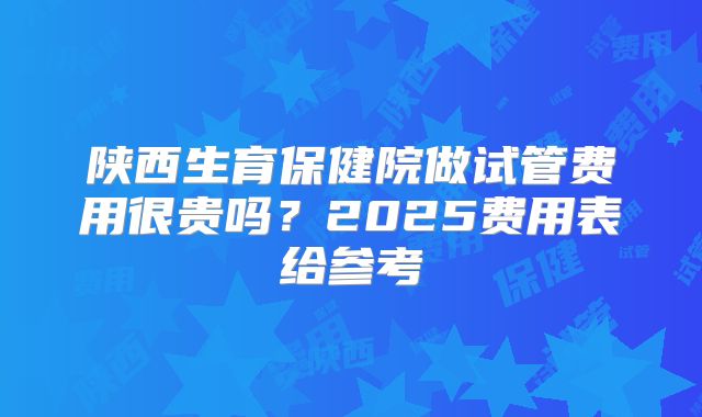 陕西生育保健院做试管费用很贵吗？2025费用表给参考