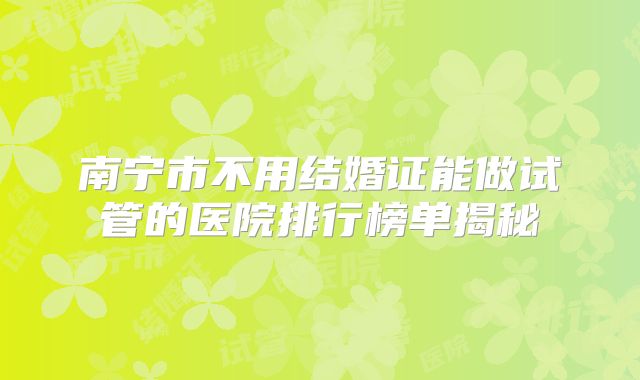 南宁市不用结婚证能做试管的医院排行榜单揭秘
