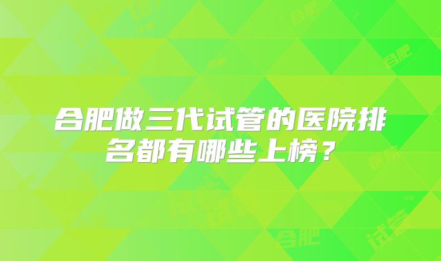 合肥做三代试管的医院排名都有哪些上榜？