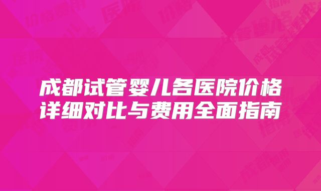 成都试管婴儿各医院价格详细对比与费用全面指南