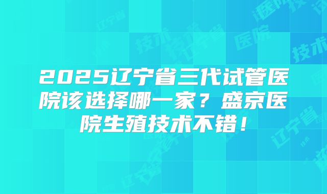 2025辽宁省三代试管医院该选择哪一家？盛京医院生殖技术不错！