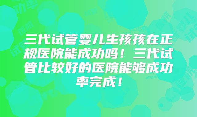三代试管婴儿生孩孩在正规医院能成功吗！三代试管比较好的医院能够成功率完成！