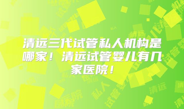 清远三代试管私人机构是哪家！清远试管婴儿有几家医院！