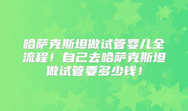 哈萨克斯坦做试管婴儿全流程！自己去哈萨克斯坦做试管要多少钱！