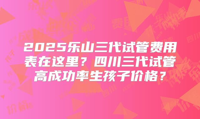 2025乐山三代试管费用表在这里？四川三代试管高成功率生孩子价格？