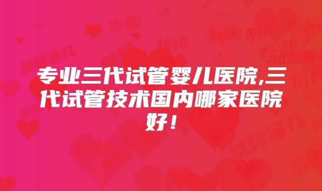 专业三代试管婴儿医院,三代试管技术国内哪家医院好！