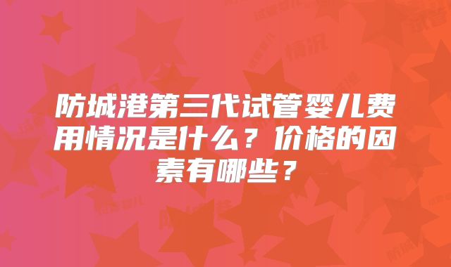 防城港第三代试管婴儿费用情况是什么?价格的因素有哪些?