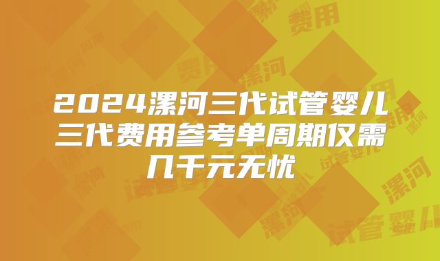 2024漯河三代试管婴儿三代费用参考单周期仅需几千元无忧