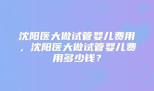 沈阳医大做试管婴儿费用，沈阳医大做试管婴儿费用多少钱？