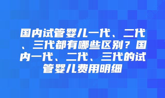 国内试管婴儿一代、二代、三代都有哪些区别?国内一代、二代、三代的试管婴儿费用明细