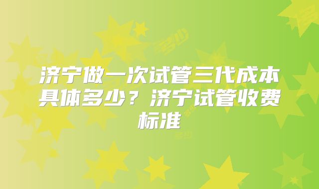济宁做一次试管三代成本具体多少？济宁试管收费标准
