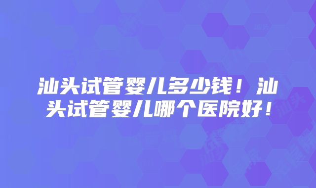 汕头试管婴儿多少钱！汕头试管婴儿哪个医院好！