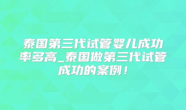 泰国第三代试管婴儿成功率多高_泰国做第三代试管成功的案例!