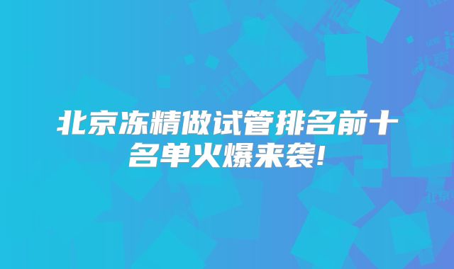 北京冻精做试管排名前十名单火爆来袭!