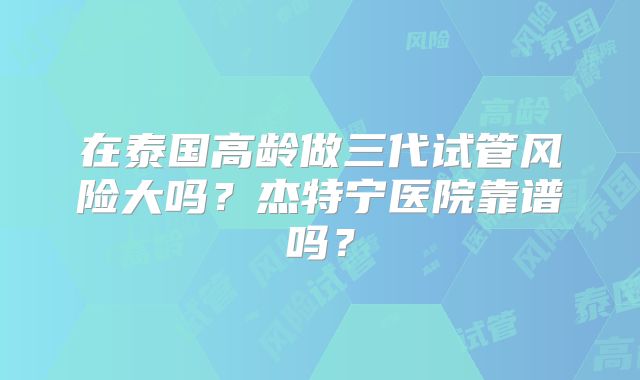 在泰国高龄做三代试管风险大吗？杰特宁医院靠谱吗？