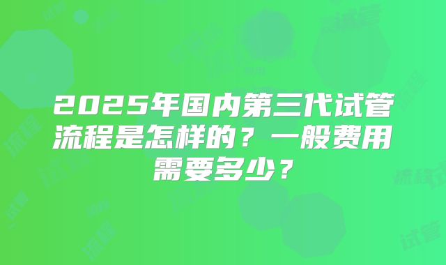 2025年国内第三代试管流程是怎样的？一般费用需要多少？