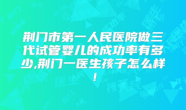 荆门市第一人民医院做三代试管婴儿的成功率有多少,荆门一医生孩子怎么样！