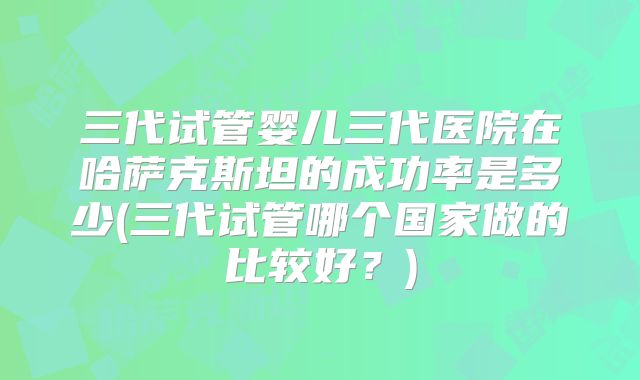 三代试管婴儿三代医院在哈萨克斯坦的成功率是多少(三代试管哪个国家做的比较好？)