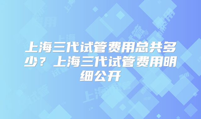 上海三代试管费用总共多少？上海三代试管费用明细公开