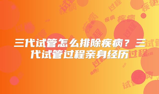 三代试管怎么排除疾病？三代试管过程亲身经历