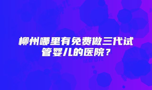 柳州哪里有免费做三代试管婴儿的医院？