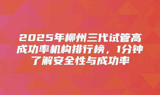 2025年柳州三代试管高成功率机构排行榜，1分钟了解安全性与成功率