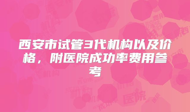 西安市试管3代机构以及价格，附医院成功率费用参考