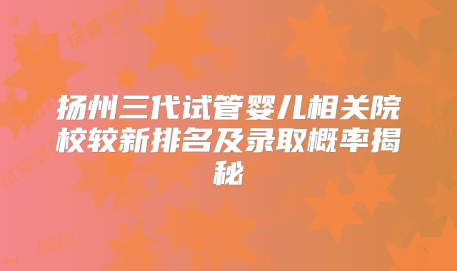 扬州三代试管婴儿相关院校较新排名及录取概率揭秘